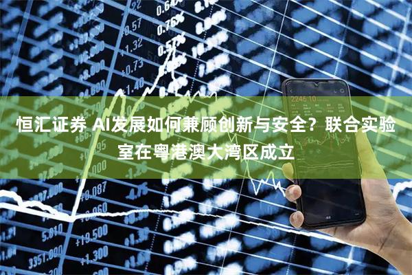 恒汇证券 AI发展如何兼顾创新与安全？联合实验室在粤港澳大湾区成立