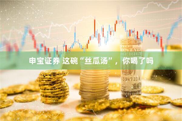 申宝证券 这碗“丝瓜汤”，你喝了吗