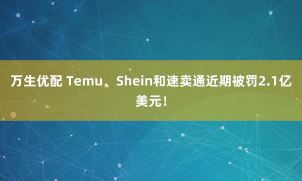 万生优配 Temu、Shein和速卖通近期被罚2.1亿美元！