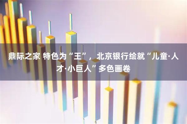 鼎际之家 特色为“王”，北京银行绘就“儿童·人才·小巨人”多色画卷