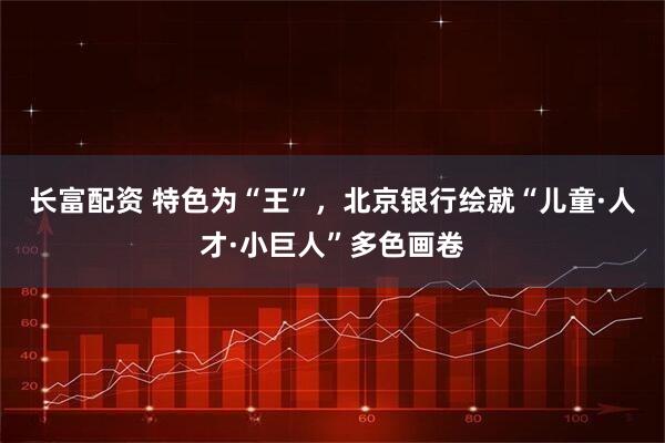 长富配资 特色为“王”，北京银行绘就“儿童·人才·小巨人”多色画卷