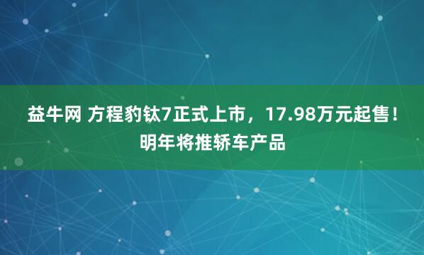 益牛网 方程豹钛7正式上市，17.98万元起售！明年将推轿车产品