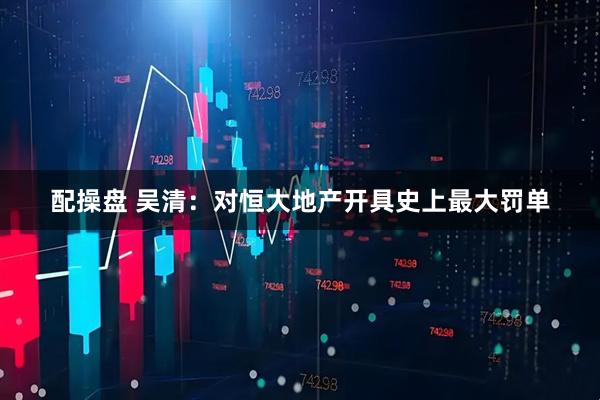 配操盘 吴清：对恒大地产开具史上最大罚单