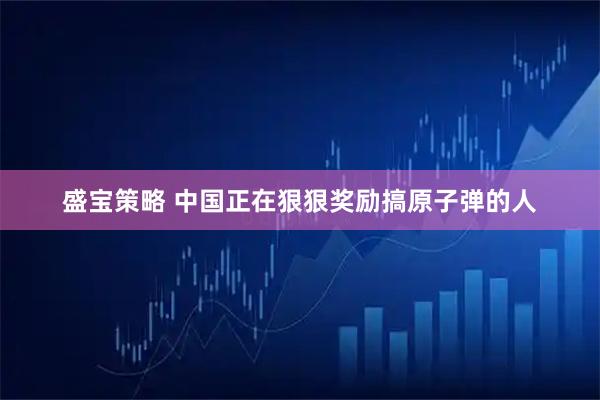 盛宝策略 中国正在狠狠奖励搞原子弹的人
