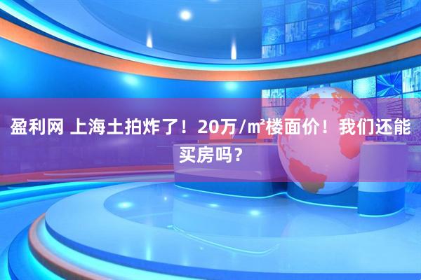 盈利网 上海土拍炸了！20万/㎡楼面价！我们还能买房吗？