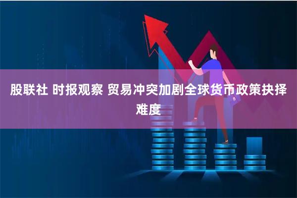 股联社 时报观察 贸易冲突加剧全球货币政策抉择难度