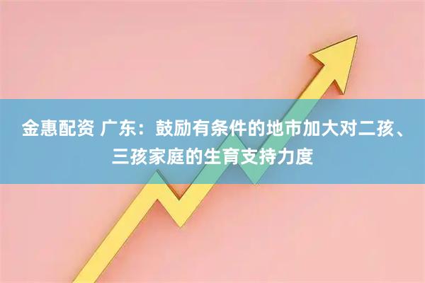 金惠配资 广东：鼓励有条件的地市加大对二孩、三孩家庭的生育支持力度