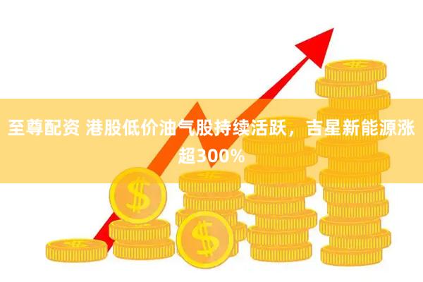 至尊配资 港股低价油气股持续活跃，吉星新能源涨超300%