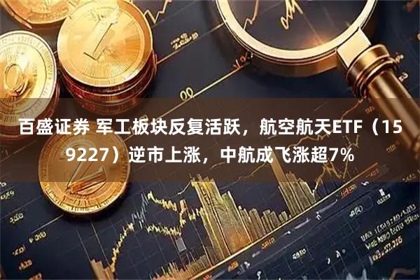 百盛证券 军工板块反复活跃，航空航天ETF（159227）逆市上涨，中航成飞涨超7%