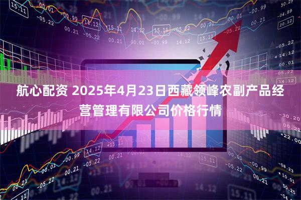 航心配资 2025年4月23日西藏领峰农副产品经营管理有限公司价格行情