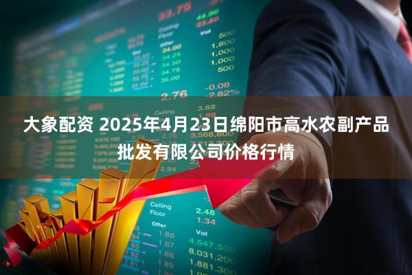 大象配资 2025年4月23日绵阳市高水农副产品批发有限公司价格行情