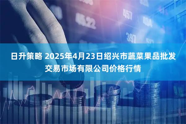 日升策略 2025年4月23日绍兴市蔬菜果品批发交易市场有限公司价格行情