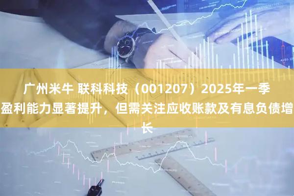 广州米牛 联科科技（001207）2025年一季度盈利能力显著提升，但需关注应收账款及有息负债增长