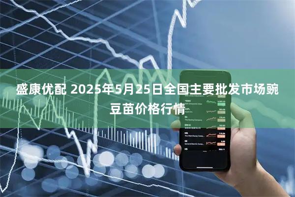 盛康优配 2025年5月25日全国主要批发市场豌豆苗价格行情