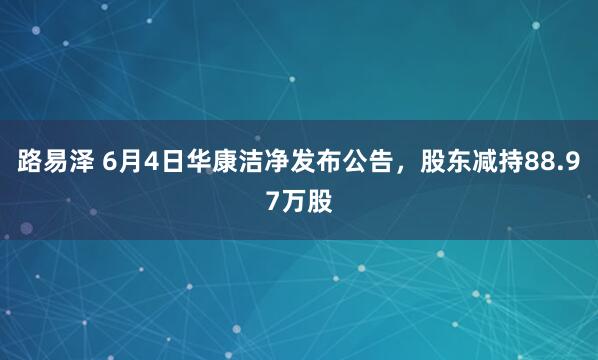 路易泽 6月4日华康洁净发布公告，股东减持88.97万股