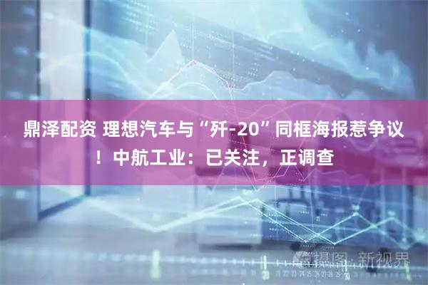 鼎泽配资 理想汽车与“歼-20”同框海报惹争议！中航工业：已关注，正调查