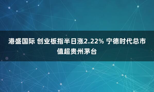 港盛国际 创业板指半日涨2.22% 宁德时代总市值超贵州茅台