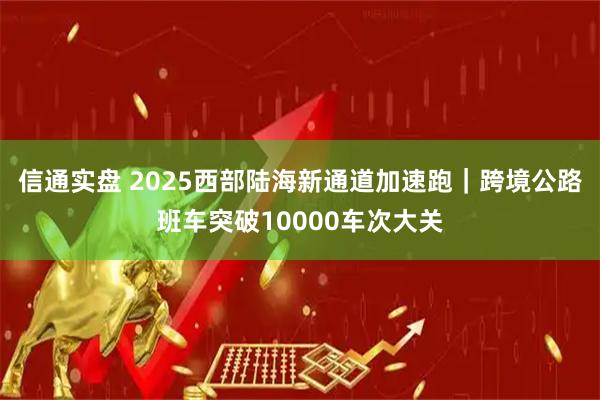 信通实盘 2025西部陆海新通道加速跑｜跨境公路班车突破10000车次大关