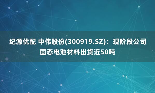 纪源优配 中伟股份(300919.SZ)：现阶段公司固态电池材料出货近50吨