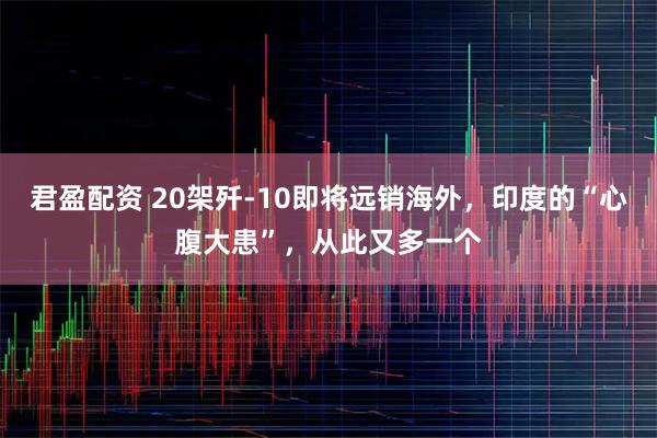 君盈配资 20架歼-10即将远销海外，印度的“心腹大患”，从此又多一个