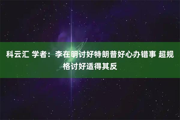 科云汇 学者：李在明讨好特朗普好心办错事 超规格讨好适得其反