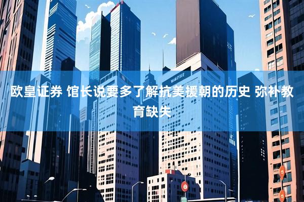 欧皇证券 馆长说要多了解抗美援朝的历史 弥补教育缺失
