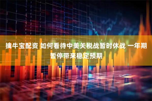 擒牛宝配资 如何看待中美关税战暂时休战 一年期暂停带来稳定预期