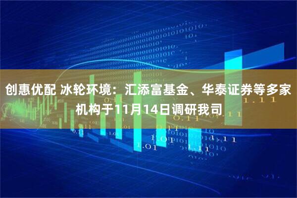 创惠优配 冰轮环境：汇添富基金、华泰证券等多家机构于11月14日调研我司
