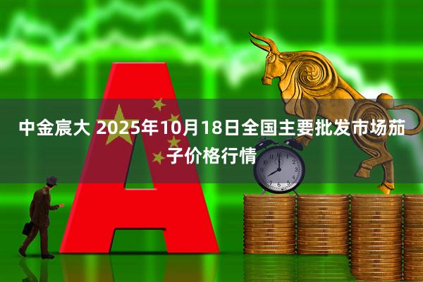 中金宸大 2025年10月18日全国主要批发市场茄子价格行情