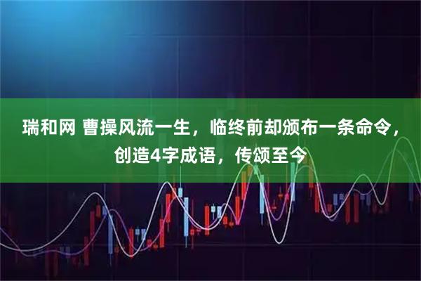 瑞和网 曹操风流一生，临终前却颁布一条命令，创造4字成语，传颂至今
