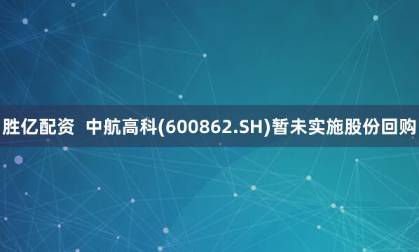 胜亿配资  中航高科(600862.SH)暂未实施股份回购