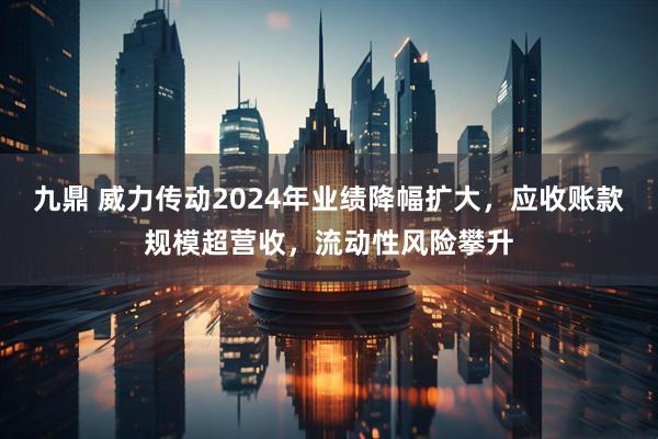 九鼎 威力传动2024年业绩降幅扩大，应收账款规模超营收，流动性风险攀升
