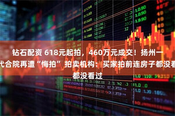 钻石配资 618元起拍，460万元成交！扬州一清代合院再遭“悔拍” 拍卖机构：买家拍前连房子都没看过