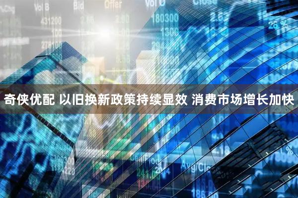 奇侠优配 以旧换新政策持续显效 消费市场增长加快