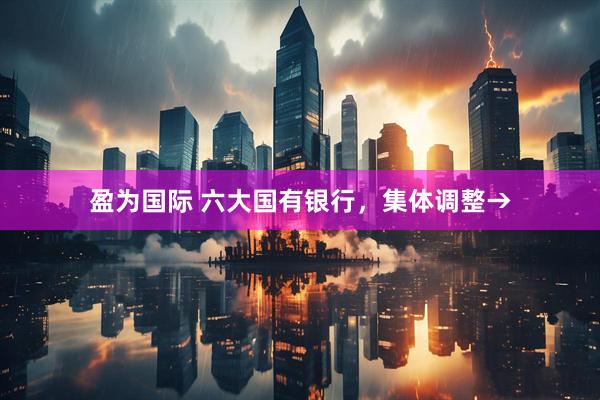 盈为国际 六大国有银行，集体调整→