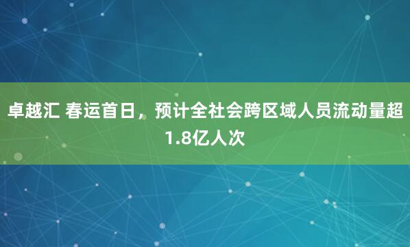 卓越汇 春运首日，预计全社会跨区域人员流动量超1.8亿人次