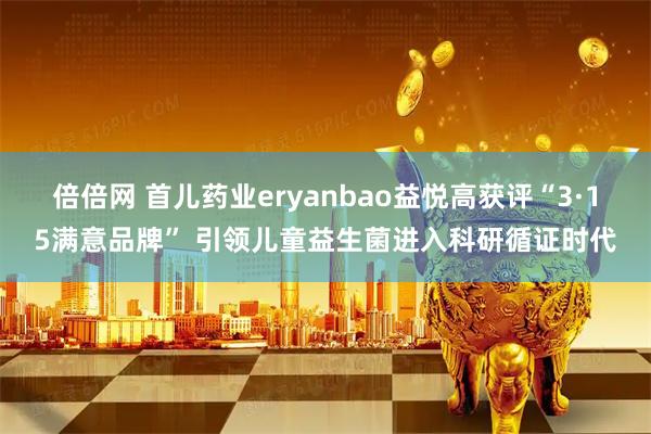 倍倍网 首儿药业eryanbao益悦高获评“3·15满意品牌” 引领儿童益生菌进入科研循证时代