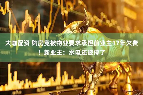 大咖配资 购房竟被物业要求承担前业主17年欠费！新业主：水电还被停了