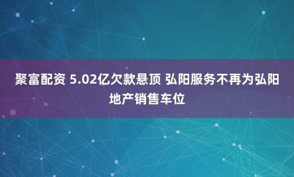 聚富配资 5.02亿欠款悬顶 弘阳服务不再为弘阳地产销售车位