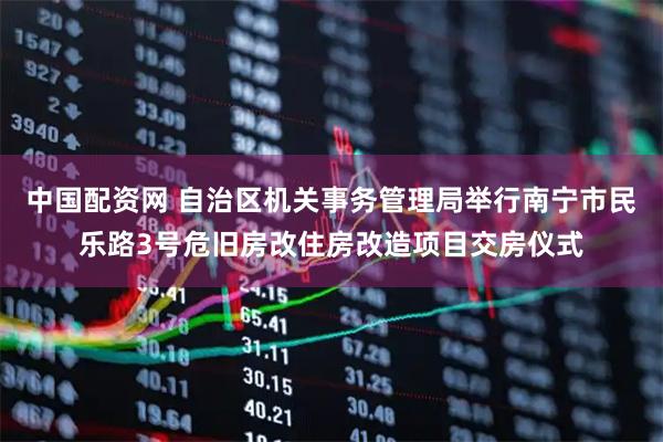 中国配资网 自治区机关事务管理局举行南宁市民乐路3号危旧房改住房改造项目交房仪式