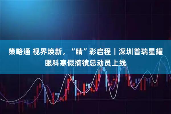 策略通 视界焕新，“睛”彩启程｜深圳普瑞星耀眼科寒假摘镜总动员上线