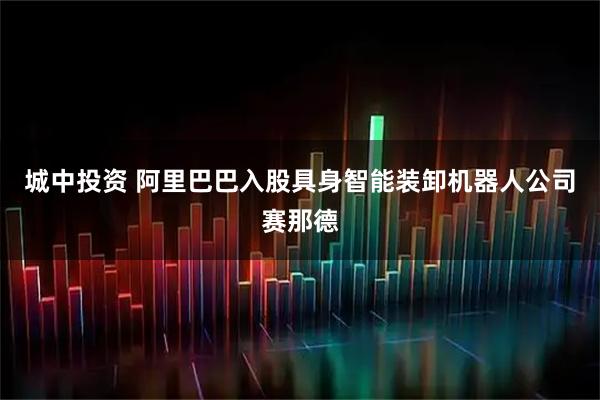 城中投资 阿里巴巴入股具身智能装卸机器人公司赛那德