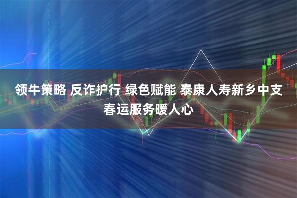 领牛策略 反诈护行 绿色赋能 泰康人寿新乡中支春运服务暖人心