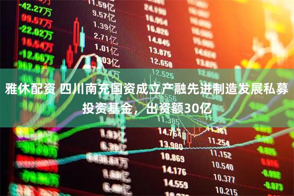 雅休配资 四川南充国资成立产融先进制造发展私募投资基金，出资额30亿