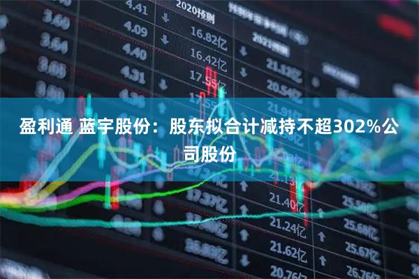 盈利通 蓝宇股份：股东拟合计减持不超302%公司股份