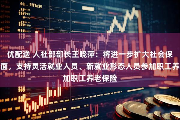 优配送 人社部部长王晓萍：将进一步扩大社会保险覆盖面，支持灵活就业人员、新就业形态人员参加职工养老保险