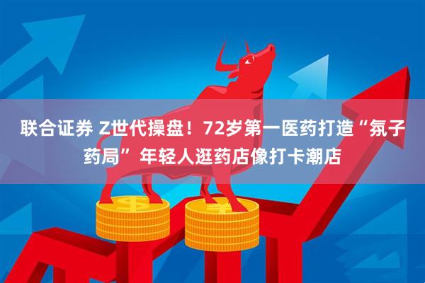 联合证券 Z世代操盘！72岁第一医药打造“氛子药局” 年轻人逛药店像打卡潮店