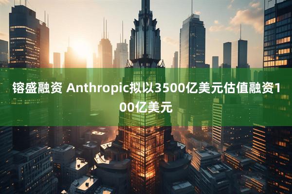 镕盛融资 Anthropic拟以3500亿美元估值融资100亿美元