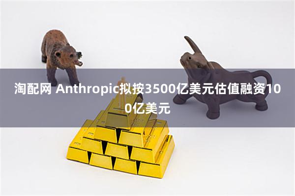 淘配网 Anthropic拟按3500亿美元估值融资100亿美元