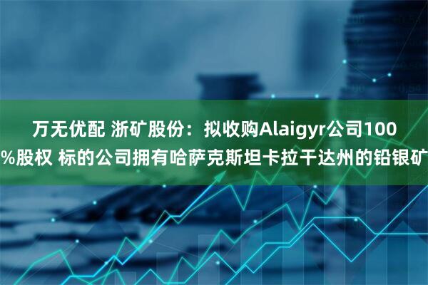 万无优配 浙矿股份：拟收购Alaigyr公司100%股权 标的公司拥有哈萨克斯坦卡拉干达州的铅银矿